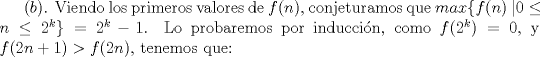 TEX: $(b)$. Viendo los primeros valores de $f(n)$, conjeturamos que $max\{f(n) \ | 0\le n \le 2^{k} \}=2^k-1$. Lo probaremos por induccin, como $f(2^k)=0$, y $f(2n+1)>f(2n)$, tenemos que: