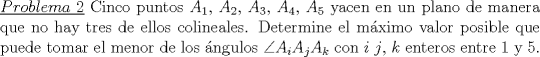 TEX: \noindent \underline{$Problema\ 2$} Cinco puntos $A_1$, $A_2$, $A_3$, $A_4$, $A_5$ yacen en un plano de manera que no hay tres de ellos colineales. Determine el mximo valor posible que puede tomar el menor de los ngulos $\angle A_iA_j A_k$ con $i$ $j$, $k$ enteros entre $1$ y $5$.