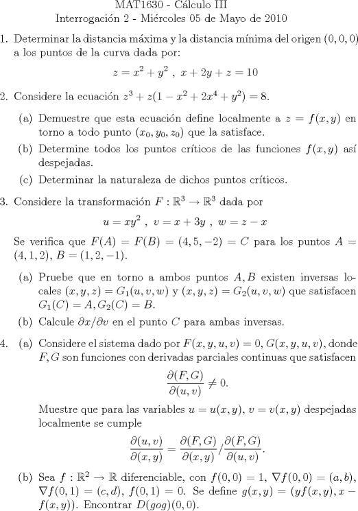 TEX: \begin{center}<br />MAT1630 - Clculo III\\<br />Interrogacin 2 - Mircoles 05 de Mayo de 2010\end{center}<br />\begin{enumerate}<br />\item Determinar la distancia mxima y la distancia mnima del origen $(0,0,0)$ a los puntos de la curva dada por:<br />\[ z=x^2+y^2 \ , \ x+2y+z=10 \]<br />\item Considere la ecuacin $z^3+z(1-x^2+2x^4+y^2)=8$.<br />\begin{enumerate}<br />\item Demuestre que esta ecuacin define localmente a $z=f(x,y)$ en torno a todo punto $(x_0,y_0,z_0)$ que la satisface.<br />\item Determine todos los puntos crticos de las funciones $f(x,y)$ as despejadas.<br />\item Determinar la naturaleza de dichos puntos crticos.<br />\end{enumerate}<br />\item Considere la transformacin $F:\mathbb{R}^3\to \mathbb{R}^3$ dada por<br />\[ u=xy^2 \ , \  v=x+3y \ , \ w=z-x  \]<br />Se verifica que $F(A)=F(B)=(4,5,-2)=C$ para los puntos $A=(4,1,2)$, $B=(1,2,-1)$.<br />\begin{enumerate}<br />\item Pruebe que en torno a ambos puntos $A,B$ existen inversas locales $(x,y,z)=G_1(u,v,w)$ y $(x,y,z)=G_2(u,v,w)$ que satisfacen $G_1(C )=A,G_2(C )=B$.<br />\item Calcule $\partial x / \partial v$ en el punto $C$ para ambas inversas.<br />\end{enumerate}<br />\item \begin{enumerate}<br />\item Considere el sistema dado por $F(x,y,u,v)=0$, $G(x,y,u,v)$, donde $F,G$ son funciones con derivadas parciales continuas que satisfacen<br />\[ \dfrac{\partial (F,G)}{\partial (u,v)}\neq 0 . \]<br />Muestre que para las variables $u=u(x,y)$, $v=v(x,y)$ despejadas localmente se cumple<br />\[ \dfrac{\partial (u,v)}{\partial (x,y)} = \dfrac{\partial (F,G)}{\partial (x,y)}/ \dfrac{\partial (F,G)}{\partial (u,v)}. \]<br />\item Sea $f:\mathbb{R}^2 \to \mathbb{R}$ diferenciable, con $f(0,0)=1$, $\nabla f (0,0)=(a,b)$, $\nabla f (0,1)=(c,d)$, $f(0,1)=0$. Se define $g(x,y)=(yf(x,y),x-f(x,y))$. Encontrar $D(gog)(0,0)$.<br />\end{enumerate}<br />\end{enumerate}<br />