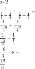 TEX: % MathType!MTEF!2!1!+-<br />% feaafiart1ev1aaatCvAUfeBSjuyZL2yd9gzLbvyNv2CaerbuLwBLn<br />% hiov2DGi1BTfMBaeXatLxBI9gBaerbd9wDYLwzYbItLDharqqtubsr<br />% 4rNCHbGeaGqiVu0Je9sqqrpepC0xbbL8F4rqqrFfpeea0xe9Lq-Jc9<br />% vqaqpepm0xbba9pwe9Q8fs0-yqaqpepae9pg0FirpepeKkFr0xfr-x<br />% fr-xb9adbaqaaeGaciGaaiaabeqaamaabaabaaGceiqabeaa4Uqaai<br />% aadohacaWGVbGaamiBaiaaikdaaeaadaWcaaqaaiaaigdaaeaadaWc<br />% aaqaaiaaiodaaeaacaaI4aaaaiabgkHiTmaalaaabaGaaG4maaqaai<br />% aaisdaaaaaaiabgUcaRmaalaaabaGaaGymaaqaamaalaaabaGaaG4m<br />% aaqaaiaaiIdaaaGaeyOeI0YaaSaaaeaacaaIXaaabaGaaGinaaaaaa<br />% Gaeyypa0dabaWaaSaaaeaacaaIXaaabaWaaSaaaeaacaaIZaGaeyOe<br />% I0IaaGOnaaqaaiaaisdaaaaaaiabgUcaRmaalaaabaGaaGymaaqaam<br />% aalaaabaGaaG4maiabgkHiTiaaikdaaeaacaaI4aaaaaaacqGH9aqp<br />% aeaadaWcaaqaaiaaigdaaeaadaWcaaqaamaaCeaaleqabaGaeyOeI0<br />% caaOGaaG4maaqaaiaaiIdaaaaaaiabgUcaRmaalaaabaGaaGymaaqa<br />% amaalaaabaGaaGymaaqaaiaaiIdaaaaaaiabg2da9aqaamaalaaaba<br />% WaaWraaSqabeaacqGHsislaaGccaaI4aaabaGaaG4maaaacqGHRaWk<br />% caaI4aGaeyypa0dabaWaaSaaaeaacaaIXaGaaGOnaaqaaiaaiodaaa<br />% aaaaa!5F34!<br />\[<br />\begin{gathered}<br />  sol2 \hfill \\<br />  \frac{1}<br />{{\frac{3}<br />{8} - \frac{3}<br />{4}}} + \frac{1}<br />{{\frac{3}<br />{8} - \frac{1}<br />{4}}} =  \hfill \\<br />  \frac{1}<br />{{\frac{{3 - 6}}<br />{4}}} + \frac{1}<br />{{\frac{{3 - 2}}<br />{8}}} =  \hfill \\<br />  \frac{1}<br />{{\frac{{{}^ - 3}}<br />{8}}} + \frac{1}<br />{{\frac{1}<br />{8}}} =  \hfill \\<br />  \frac{{{}^ - 8}}<br />{3} + 8 =  \hfill \\<br />  \frac{{16}}<br />{3} \hfill \\ <br />\end{gathered} <br />\]<br />