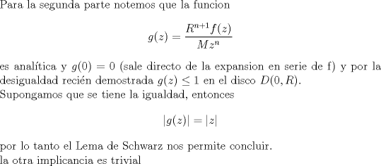 TEX: <br />\noindent Para la segunda parte notemos que la funcion <br />$$g(z)=\frac{R^{n+1}f(z)}{M z^n}$$ es analtica y $g(0)=0$ (sale directo de la expansion en serie de f) y por la desigualdad recin demostrada $g(z) \leq 1$ en el disco $D(0,R)$.<br />\\Supongamos que se tiene la igualdad, entonces<br />$$|g(z)|=|z|$$<br />por lo tanto el Lema de Schwarz nos permite concluir.\\<br />la otra implicancia es trivial<br />