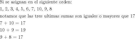 TEX: \[<br />\begin{gathered}<br />  {\text{Si se asignan en el siguiente orden:}} \hfill \\<br />  {\text{1, 2, 3, 4, 5, 6, 7, 10, 9, 8}} \hfill \\<br />  {\text{notamos que las tres ultimas sumas son iguales o mayores que 17}} \hfill \\<br />  {\text{7 + 10 = 17}} \hfill \\<br />  {\text{10 + 9 = 19}} \hfill \\<br />  {\text{9 + 8 = 17}} \hfill \\ <br />\end{gathered} <br />\]