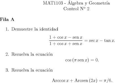 TEX: <br />\begin{center}<br />\noindent MAT1103 - lgebra y Geometra\\<br />Control N 2 \end{center}<br />\textbf{Fila A}<br />\begin{enumerate}<br />\item Demuestre la identidad<br />\[ \dfrac{1 + \cos x - \operatorname{sen} x}{1 + \cos x + \operatorname{sen} x} = \sec x - \tan x .\]<br />\item Resuelva la ecuacin<br />\[ \cos \left( \pi \operatorname{sen} x \right) = 0 .\]<br />\item Resuelva la ecuacin<br />\[ \operatorname{Arccos}{x} + \operatorname{Arcsen}{\left( 2x \right)} = \pi/6 .\]<br />\end{enumerate}<br />