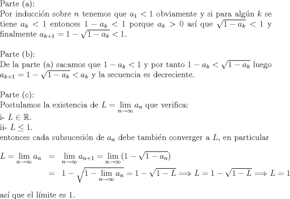 TEX: $ $\\<br />Parte (a):\\<br />Por inducci\'on sobre $n$ tenemos que $a_{1}<1$ obviamente y si para alg\'un $k$ se tiene $a_{k}<1$ entonces $1-a_{k}<1$ porque $a_{k}>0$ as\'i que $\sqrt{1-a_{k}}<1$ y finalmente $a_{k+1}=1-\sqrt{1-a_{k}}<1$.\\<br />$ $\\<br />Parte (b):\\<br />De la parte (a) sacamos que $1-a_{k}<1$ y por tanto $1-a_{k}<\sqrt{1-a_{k}}$ luego $a_{k+1}=1-\sqrt{1-a_{k}}<a_{k}$ y la secuencia es decreciente.\\<br />$ $\\<br />Parte :\\<br />Postulamos la existencia de $L=\lim\limits_{n\to\infty}a_{n}$ que verifica:\\<br />i- $L\in\mathbb{R}$.\\<br />ii- $L\leq1$.\\<br />entonces cada subsucesi\'on de $a_{n}$ debe tambi\'en converger a $L$, en particular<br />\begin{eqnarray*}<br />L=\lim\limits_{n\to\infty}a_{n}&=&\lim\limits_{n\to\infty}a_{n+1}=\lim\limits_{n\to\infty}(1-\sqrt{1-a_{n}})\\<br />&=&1-\sqrt{1-\lim\limits_{n\to\infty}a_{n}}=1-\sqrt{1-L}\Longrightarrow L=1-\sqrt{1-L}\Longrightarrow L=1<br />\end{eqnarray*}<br />as\'i que el l\'imite es 1.<br />