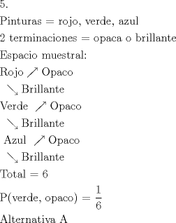 TEX: \[<br />\begin{gathered}<br />  {\text{5}}{\text{.}} \hfill \\<br />  {\text{Pinturas =  rojo}}{\text{, verde}}{\text{, azul}} \hfill \\<br />  {\text{2 terminaciones =  opaca o brillante}} \hfill \\<br />  {\text{Espacio muestral:}} \hfill \\<br />  {\text{Rojo}} \nearrow {\text{Opaco}} \hfill \\<br />  {\text{         }} \searrow {\text{Brillante}} \hfill \\<br />  {\text{Verde }} \nearrow {\text{Opaco}} \hfill \\<br />  {\text{         }} \searrow {\text{Brillante}} \hfill \\<br />  {\text{ Azul }} \nearrow {\text{Opaco}} \hfill \\<br />  {\text{         }} \searrow {\text{Brillante}} \hfill \\<br />  {\text{Total =  6}} \hfill \\<br />  {\text{P(verde}}{\text{, opaco) = }}\frac{{\text{1}}}<br />{{\text{6}}} \hfill \\<br />  {\text{Alternativa A}} \hfill \\<br />   \hfill \\ <br />\end{gathered} <br />\]