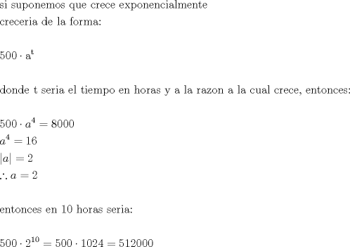 TEX: \[<br />\begin{gathered}<br />  {\text{si suponemos que crece exponencialmente}} \hfill \\<br />  {\text{creceria de la forma:}} \hfill \\<br />   \hfill \\<br />  {\text{500}} \cdot {\text{a}}^{\text{t}}  \hfill \\<br />   \hfill \\<br />  {\text{donde t seria el tiempo en horas y a la razon a la cual crece}}{\text{, entonces:}} \hfill \\<br />   \hfill \\<br />  500 \cdot a^4  = 8000 \hfill \\<br />  a^4  = 16 \hfill \\<br />  |a| = 2 \hfill \\<br />  \therefore a = 2 \hfill \\<br />   \hfill \\<br />  {\text{entonces en 10 horas seria:}} \hfill \\<br />   \hfill \\<br />  500 \cdot 2^{10}  = 500 \cdot 1024 = 512000 \hfill \\ <br />\end{gathered} <br />\]<br />