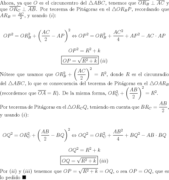 TEX: \noindent Ahora, ya que $O$ es el circuncentro del $\triangle{ABC}$, tenemos que $\overline{OR_B}\perp\overline{AC}$ y que $\overline{OR_C}\perp\overline{AB}$. Por teorema de Pit\'agoras en el $\triangle{OR_BP}$, recordando que $AR_B=\frac{AC}{2}$, y usando $(i)$:<br /><br />$$OP^2=OR_B^2+\left(\frac{AC}{2}-AP\right)^2\Leftrightarrow{OP}^2=OR_B^2+\displaystyle\frac{AC^2}{4}+AP^2-AC\cdot{AP}$$<br />$$OP^2=R^2+k$$<br />$$\boxed{OP=\sqrt{R^2+k}}\ (ii)$$<br /><br />\noindent N\'otese que usamos que $OR_B^2+\left(\displaystyle\frac{AC}{2}\right)^2=R^2$, donde $R$ es el circunradio del $\triangle{ABC}$, lo que es consecuencia del teorema de Pit\'agoras en el $\triangle{OAR_B}$ (recordemos que $\overline{OA}=R$). De la misma forma, $OR_C^2+\left(\displaystyle\frac{AB}{2}\right)^2=R^2$.\\<br /><br />\noindent Por teorema de Pit\'agoras en el $\triangle{OR_CQ}$, teniendo en cuenta que $BR_C=\displaystyle\frac{AB}{2}$, y usando $(i)$:<br /><br />$$OQ^2=OR_C^2+\left(\displaystyle\frac{AB}{2}-BQ\right)^2\Leftrightarrow{OQ}^2=OR_C^2+\displaystyle\frac{AB^2}{4}+BQ^2-AB\cdot{BQ}$$<br />$$OQ^2=R^2+k$$<br />$$\boxed{OQ=\sqrt{R^2+k}}\ (iii)$$<br /><br />\noindent Por $(ii)$ y $(iii)$ tenemos que $OP=\sqrt{R^2+k}=OQ$, o sea $OP=OQ$, que es lo pedido $\blacksquare$