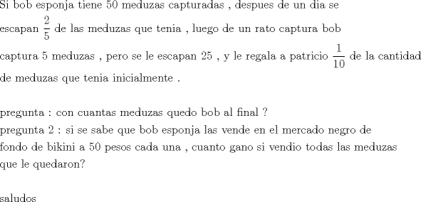 TEX: \[<br />\begin{gathered}<br />  {\text{Si bob esponja tiene 50 meduzas capturadas }}{\text{, despues de un dia se}} \hfill \\<br />  {\text{escapan }}\frac{{\text{2}}}<br />{{\text{5}}}{\text{ de las meduzas que tenia }}{\text{, luego de un rato captura bob}} \hfill \\<br />  {\text{captura 5 meduzas }}{\text{, pero se le escapan 25 }}{\text{, y le regala a patricio }}\frac{{\text{1}}}<br />{{{\text{10}}}}{\text{ de la cantidad}} \hfill \\<br />  {\text{de meduzas que tenia inicialmente }}{\text{.}} \hfill \\<br />   \hfill \\<br />  {\text{pregunta :  con cuantas meduzas quedo bob al final ?}} \hfill \\<br />  {\text{pregunta 2 : si se sabe que bob esponja las vende en el mercado negro de}} \hfill \\<br />  {\text{fondo de bikini a 50 pesos cada una }}{\text{,  cuanto gano si vendio todas las meduzas}} \hfill \\<br />  {\text{que le quedaron?}} \hfill \\<br />   \hfill \\<br />  {\text{saludos}} \hfill \\ <br />\end{gathered} <br />\]