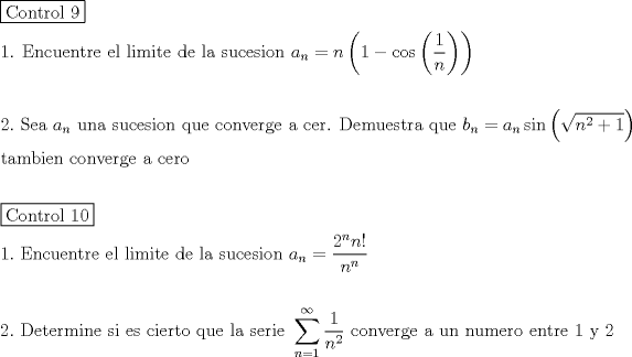 TEX: \[<br />\begin{gathered}<br />  \boxed{{\text{Control 9}}} \hfill \\<br />  {\text{1}}{\text{. Encuentre el limite de la sucesion }}a_n  = n\left( {1 - \cos \left( {\frac{1}<br />{n}} \right)} \right) \hfill \\<br />   \hfill \\<br />  2.{\text{ Sea }}a_n {\text{ una sucesion que converge a cer}}{\text{. Demuestra que  }}b_n  = a_n \sin \left( {\sqrt {n^2  + 1} } \right) \hfill \\<br />  {\text{tambien converge a cero}} \hfill \\<br />   \hfill \\<br />  \boxed{{\text{Control 10}}} \hfill \\<br />  1.{\text{ Encuentre el limite de la sucesion }}a_n  = \frac{{2^n n!}}<br />{{n^n }} \hfill \\<br />   \hfill \\<br />  2.{\text{ Determine si es cierto que la serie }}\sum\limits_{n = 1}^\infty  {\frac{1}<br />{{n^2 }}} {\text{ converge a un numero entre 1 y 2}} \hfill \\ <br />\end{gathered} <br />\]<br />