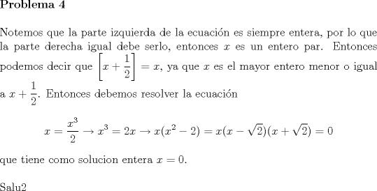 TEX: \noindent \textbf{Problema 4}\\<br /><br />\noindent Notemos que la parte izquierda de la ecuaci\'on es siempre entera, por lo que la parte derecha igual debe serlo, entonces $x$ es un entero par. Entonces podemos decir que $\left[x+\dfrac{1}{2}\right]=x$, ya que $x$ es el mayor entero menor o igual a $x+\dfrac{1}{2}$. Entonces debemos resolver la ecuaci\'on $$x=\dfrac{x^3}{2}\to x^3=2x\to x(x^2-2)=x(x-\sqrt{2})(x+\sqrt{2})=0$$ que tiene como solucion entera $x=0$.\\<br /><br />\noindent Salu2<br /> 