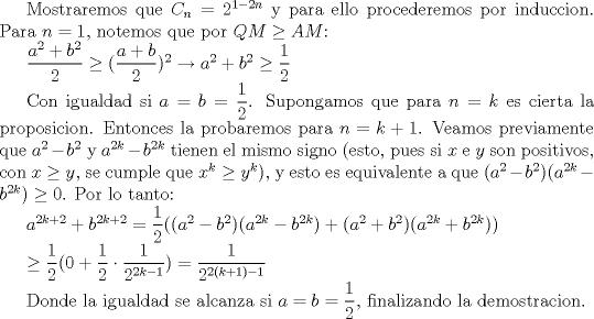 TEX: Mostraremos que $C_n=2^{1-2n}$ y para ello procederemos por induccion. Para $n=1$, notemos que por $QM\ge AM$:<br /><br />$\dfrac{a^2+b^2}{2}\ge (\dfrac{a+b}{2})^2\rightarrow a^2+b^2\ge \dfrac{1}{2}$<br /> <br />Con igualdad si $a=b=\dfrac{1}{2}$. Supongamos que para $n=k$ es cierta la proposicion. Entonces la probaremos para $n=k+1$. Veamos previamente que $a^2-b^2$ y $a^{2k}-b^{2k}$ tienen el mismo signo (esto, pues si $x$ e $y$ son positivos, con $x\ge y$, se cumple que $x^k\ge y^k$), y esto es equivalente a que $(a^2-b^2)(a^{2k}-b^{2k})\ge 0$. Por lo tanto:<br /><br />$a^{2k+2}+b^{2k+2}=\dfrac{1}{2}((a^2-b^2)(a^{2k}-b^{2k})+(a^2+b^2)(a^{2k}+b^{2k}))$<br /><br />$\ge\dfrac{1}{2}(0+\dfrac{1}{2}\cdot \dfrac{1}{2^{2k-1}})= \dfrac{1}{2^{2(k+1)-1}}$<br /><br />Donde la igualdad se alcanza si $a=b=\dfrac{1}{2}$, finalizando la demostracion.