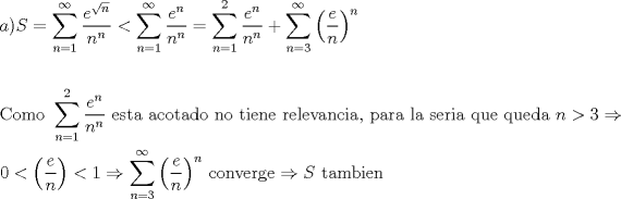 TEX: \[<br />\begin{gathered}<br />  a)S = \sum\limits_{n = 1}^\infty  {\frac{{e^{\sqrt n } }}<br />{{n^n }}}  < \sum\limits_{n = 1}^\infty  {\frac{{e^n }}<br />{{n^n }}}  = \sum\limits_{n = 1}^2 {\frac{{e^n }}<br />{{n^n }}}  + \sum\limits_{n = 3}^\infty  {\left( {\frac{e}<br />{n}} \right)^n }  \hfill \\<br />   \hfill \\<br />  {\text{Como }}\sum\limits_{n = 1}^2 {\frac{{e^n }}<br />{{n^n }}} {\text{ esta acotado no tiene relevancia}}{\text{, para la seria que queda }}n > 3 \Rightarrow  \hfill \\<br />  0 < \left( {\frac{e}<br />{n}} \right) < 1 \Rightarrow \sum\limits_{n = 3}^\infty  {\left( {\frac{e}<br />{n}} \right)^n } {\text{ converge}} \Rightarrow S{\text{ tambien}} \hfill \\ <br />\end{gathered} <br />\]<br /><br />