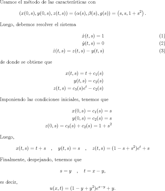 TEX: \noindent Usamos el mtodo de las caractersticas con <br />\[\left(x(0,s),y(0,s),z(t,s)\right)=(\alpha(s),\beta(s),g(s))=\left(s,s,1+s^2\right).\]<br />Luego, debemos resolver el sistema<br />\begin{eqnarray}<br />\dot x(t,s)=1\\<br />\dot y(t,s)=0\\<br />\dot z(t,s)=z(t,s)-y(t,s)<br />\end{eqnarray}<br />de donde se obtiene que<br />\begin{eqnarray*}<br />x(t,s)=t+c_1(s)\\<br />y(t,s)=c_2(s)\\<br />z(t,s)=c_3(s)e^{t}-c_2(s)<br />\end{eqnarray*}<br />Imponiendo las condiciones iniciales, tenemos que <br />\begin{eqnarray*}<br />x(0,s)=c_1(s)=s\\<br />y(0,s)=c_2(s)=s\\<br />z(0,s)=c_3(s)+c_2(s)=1+s^2<br />\end{eqnarray*}<br />Luego,<br />\[x(t,s)=t+s\quad,\quad y(t,s)=s\quad,\quad z(t,s)=(1-s+s^2)e^t+s.\]<br />Finalmente, despejando, tenemos que<br />\[s=y\quad , \quad t=x-y,\]<br />es decir,<br />\[u(x,t)=(1-y+y^2)e^{x-y}+y.\]