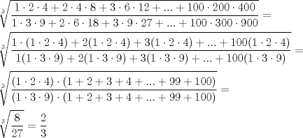 TEX: \[<br />\begin{gathered}<br />  \sqrt[3]{{\frac{{1\cdot2\cdot4 + 2\cdot4\cdot8 + 3\cdot6\cdot12 + ... + 100\cdot200\cdot400}}<br />{{1\cdot3\cdot9 + 2\cdot6\cdot18 + 3\cdot9\cdot27 + ... + 100\cdot300\cdot900}}}} =  \hfill \\<br />  \sqrt[3]{{\frac{{1\cdot(1\cdot2\cdot4) + 2(1\cdot2\cdot4) + 3(1\cdot2\cdot4) + ... + 100(1\cdot2\cdot4)}}<br />{{1(1\cdot3\cdot9) + 2(1\cdot3\cdot9) + 3(1\cdot3\cdot9) + ... + 100(1\cdot3\cdot9)}}}} =  \hfill \\<br />  \sqrt[3]{{\frac{{(1\cdot2\cdot4)\cdot(1 + 2 + 3 + 4 + ... + 99 + 100)}}<br />{{(1\cdot3\cdot9)\cdot(1 + 2 + 3 + 4 + ... + 99 + 100)}}}} =  \hfill \\<br />  \sqrt[3]{{\frac{8}<br />{{27}}}} = \frac{2}<br />{3} \hfill \\ <br />\end{gathered} <br />\]