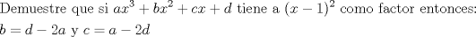 TEX: % MathType!Translator!2!1!AMS LaTeX.tdl!TeX -- AMS-LaTeX!<br />% MathType!MTEF!2!1!+-<br />% faaagaart1ev2aaaKnaaaaWenf2ys9wBH5garuavP1wzZbqedmvETj<br />% 2BSbqefm0B1jxALjharqqtubsr4rNCHbGeaGqiVu0Je9sqqrpepC0x<br />% bbL8FesqqrFfpeea0xe9Lq-Jc9vqaqpepm0xbba9pwe9Q8fs0-yqqr<br />% pepae9pg0FirpepeKkFr0xfr-xfr-xb9Gqpi0dc9adbaqaaeGaciGa<br />% aiaabeqaamaabaabaaGceaqabeaacaqGebGaaeyzaiaab2gacaqG1b<br />% GaaeyzaiaabohacaqG0bGaaeOCaiaabwgacaqGGaGaaeyCaiaabwha<br />% caqGLbGaaeiiaiaabohacaqGPbGaaeiiaiaadggacaWG4bWaaWbaaS<br />% qabeaacaaIZaaaaOGaey4kaSIaamOyaiaadIhadaahaaWcbeqaaiaa<br />% ikdaaaGccqGHRaWkcaWGJbGaamiEaiabgUcaRiaadsgacaqGGaGaae<br />% iDaiaabMgacaqGLbGaaeOBaiaabwgacaqGGaGaaeyyaiaabccacaGG<br />% OaGaamiEaiabgkHiTiaaigdacaGGPaWaaWbaaSqabeaacaaIYaaaaO<br />% GaaeiiaiaabogacaqGVbGaaeyBaiaab+gacaqGGaGaaeOzaiaabgga<br />% caqGJbGaaeiDaiaab+gacaqGYbGaaeiiaiaabwgacaqGUbGaaeiDai<br />% aab+gacaqGUbGaae4yaiaabwgacaqGZbGaaeOoaaqaaiaadkgacqGH<br />% 9aqpcaWGKbGaeyOeI0IaaGOmaiaadggacaqGGaGaaeyEaiaabccaca<br />% WGJbGaeyypa0JaamyyaiabgkHiTiaaikdacaWGKbaaaaa!754A!<br />\[<br />\begin{gathered}<br />  {\text{Demuestre que si }}ax^3  + bx^2  + cx + d{\text{ tiene a }}(x - 1)^2 {\text{ como factor entonces:}} \hfill \\<br />  b = d - 2a{\text{ y }}c = a - 2d \hfill \\ <br />\end{gathered} <br />\]<br />% MathType!End!2!1!