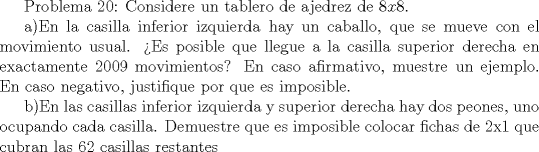 TEX:  Problema 20: Considere un tablero de ajedrez de $8x8$. <br /><br />a)En la casilla inferior izquierda hay un caballo, que se mueve con el movimiento usual. Es posible que llegue a la casilla superior derecha en exactamente 2009 movimientos? En caso afirmativo, muestre un ejemplo. En caso negativo, justifique por que es imposible.<br /><br />b)En las casillas inferior izquierda y superior derecha hay dos peones, uno ocupando cada casilla. Demuestre que es imposible colocar fichas de 2x1 que cubran las 62 casillas restantes