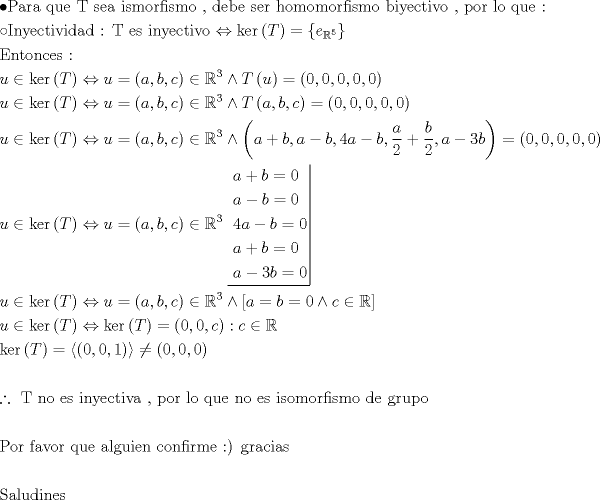 TEX: \[<br />\begin{gathered}<br />   \bullet {\text{Para que T sea ismorfismo }}{\text{, debe ser homomorfismo biyectivo }}{\text{, por lo que :}} \hfill \\<br />   \circ {\text{Inyectividad : T es inyectivo}} \Leftrightarrow \ker \left( T \right) = \left\{ {e_{\mathbb{R}^5 } } \right\} \hfill \\<br />  {\text{Entonces :}} \hfill \\<br />  u \in \ker \left( T \right) \Leftrightarrow u = \left( {a,b,c} \right) \in \mathbb{R}^3  \wedge T\left( u \right) = \left( {0,0,0,0,0} \right) \hfill \\<br />  u \in \ker \left( T \right) \Leftrightarrow u = \left( {a,b,c} \right) \in \mathbb{R}^3  \wedge T\left( {a,b,c} \right) = (0,0,0,0,0) \hfill \\<br />  u \in \ker \left( T \right) \Leftrightarrow u = \left( {a,b,c} \right) \in \mathbb{R}^3  \wedge \left( {a + b,a - b,4a - b,\frac{a}<br />{2} + \frac{b}<br />{2},a - 3b} \right) = \left( {0,0,0,0,0} \right) \hfill \\<br />  u \in \ker \left( T \right) \Leftrightarrow u = \left( {a,b,c} \right) \in \mathbb{R}^3 \left. {\underline {\, <br /> \begin{gathered}<br />  a + b = 0 \hfill \\<br />  a - b = 0 \hfill \\<br />  4a - b = 0 \hfill \\<br />  a + b = 0 \hfill \\<br />  a - 3b = 0 \hfill \\ <br />\end{gathered}  \,}}\! \right|  \hfill \\<br />  u \in \ker \left( T \right) \Leftrightarrow u = \left( {a,b,c} \right) \in \mathbb{R}^3  \wedge \left[ {a = b = 0 \wedge c \in \mathbb{R}} \right] \hfill \\<br />  u \in \ker \left( T \right) \Leftrightarrow \ker \left( T \right) = \left( {0,0,c} \right):c \in \mathbb{R} \hfill \\<br />  \ker \left( T \right) = \left\langle {\left( {0,0,1} \right)} \right\rangle  \ne \left( {0,0,0} \right) \hfill \\<br />   \hfill \\<br />  \therefore {\text{ T no es inyectiva }}{\text{, por lo que no es isomorfismo de grupo }} \hfill \\<br />   \hfill \\<br />  {\text{Por favor que alguien confirme <img src="style_emoticons/default/smile.gif" style="vertical-align:middle" emoid=":)" border="0" alt="smile.gif" /> gracias }} \hfill \\<br />   \hfill \\<br />  {\text{Saludines}} \hfill \\ <br />\end{gathered} <br />\]<br />