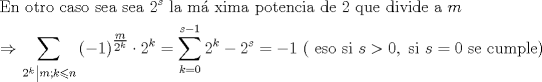 TEX: $$<br />\begin{gathered}<br />  {\text{En otro caso sea  sea }}2^s {\text{ la m\'a xima potencia de 2 que divide a }}m \hfill \\<br />   \Rightarrow \sum\limits_{\left. {2^k } \right|m;k \leqslant n} {\left( { - 1} \right)^{\tfrac{m}<br />{{2^k }}}  \cdot 2^k }  = \sum\limits_{k = 0}^{s - 1} {2^k }  - 2^s  =  - 1{\text{ ( eso si }}s > 0,{\text{ si }}s = 0{\text{ se cumple)}} \hfill \\ <br />\end{gathered} <br />$$