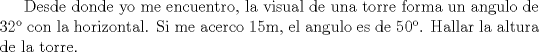 TEX: Desde donde yo me encuentro, la visual de una torre forma un angulo de 32 con la horizontal. Si me acerco 15m, el angulo es de 50. Hallar la altura de la torre. 