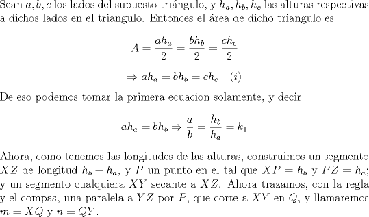 TEX: \noindent Sean $a,b,c$ los lados del supuesto tri\'angulo, y $h_a,h_b,h_c$ las alturas respectivas a dichos lados en el triangulo. Entonces el \'area de dicho triangulo es $$A=\frac{ah_a}{2}=\frac{bh_b}{2}=\frac{ch_c}{2}$$ $$\Rightarrow ah_a=bh_b=ch_c\ \ \ (i)$$ De eso podemos tomar la primera ecuacion solamente, y decir $$ah_a=bh_b\Rightarrow \frac{a}{b}=\frac{h_b}{h_a}=k_1$$ Ahora, como tenemos las longitudes de las alturas, construimos un segmento $XZ$ de longitud $h_b+h_a$, y $P$ un punto en el tal que $XP=h_b$ y $PZ=h_a$; y un segmento cualquiera $XY$ secante a $XZ$. Ahora trazamos, con la regla y el compas, una paralela a $YZ$ por $P$, que corte a $XY$ en $Q$, y llamaremos $m=XQ$ y $n=QY$.