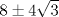 TEX: % MathType!MTEF!2!1!+-<br />% feqaeaartrvr0aaatCvAUfeBSjuyZL2yd9gzLbvyNv2CaerbuLwBLn<br />% hiov2DGi1BTfMBaeXatLxBI9gBaebbnrfifHhDYfgasaacH8srps0l<br />% bbf9q8WrFfeuY-Hhbbf9v8qqaqFr0xc9pk0xbba9q8WqFfea0-yr0R<br />% Yxir-Jbba9q8aq0-yq-He9q8qqQ8frFve9Fve9Ff0dmeaabaqaciGa<br />% caGaaeqabaaaamaaaOqaaiaaiIdacqGHXcqScaaI0aWaaOaaaeaaca<br />% aIZaaaleqaaaaa!35EA!<br />\[<br />8 \pm 4\sqrt 3 <br />\]