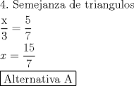 TEX: <br />\[<br />\begin{gathered}<br />  4.{\text{ Semejanza de triangulos}} \hfill \\<br />  \frac{{\text{x}}}<br />{{\text{3}}} = \frac{5}<br />{7} \hfill \\<br />  x = \frac{{15}}<br />{7} \hfill \\<br />  \boxed{{\text{Alternativa A}}} \hfill \\ <br />\end{gathered} <br />\]<br />