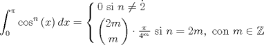 TEX: $$<br />\int_0^\pi  {\cos ^n \left( x \right)dx}  = \left\{ \begin{gathered}<br />  0{\text{ si }}n \ne \dot 2 \hfill \\\binom{2m}{m}\cdot \tfrac{\pi }<br />{{4^m }}{\text{ si }}n = 2m,{\text{ con }}m \in \mathbb{Z} \hfill \\ <br />\end{gathered}  \right.<br />$$