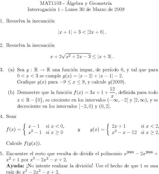 TEX:  <br />\begin{center}<br />\noindent MAT1103 - lgebra y Geometra\\<br />Interrogacin 1 - Lunes 30 de Marzo de 2009 \end{center}<br />\begin{enumerate}<br />\item Resuelva la inecuacin<br />\[\left|x+1\right|+3<\left|2x+6\right| .\]<br />\item Resuelva la inecuacin<br />\[ x+2\sqrt{x^2+2x-3}\leq \left|x+3\right| .\]<br />\item<br />\begin{enumerate}<br />\item Sea $g:\mathbb{R}\to\mathbb{R}$ una funcin impar, de perodo 6, y tal que para $0<x<3$ se cumple $g(x)=\left|x-2\right|+\left|x-1\right|-2$.\\<br />Grafique $g(x)$ para $-9\leq x\leq 9$, y calcule $g(2009)$.<br />\item Demuestre que la funcin $f(x)=3x+1+\dfrac{12}{x}$, definida para todo $x\in\mathbb{R}-\left\{ 0\right\}$, es creciente en los intervalos $(-\infty,-2]$ y $[2,\infty)$, y es decreciente en los intervalos $[-2,0)$ y $(0,2]$.<br />\end{enumerate}<br />\item Sean<br />\begin{align*}<br />f(x) = \left\{<br />\begin{array}{ll}<br />x-1 & \text{si}\ x<0, \\<br />x^2-1& \text{si}\ x\geq 0<br />\end{array}<br />\right. \qquad y \qquad <br />& g(x) = \left\{<br />\begin{array}{ll}<br />2x+1 & \text{si}\ x<2, \\<br />x^2-x-12& \text{si}\ x\geq 2.<br />\end{array}<br />\right.<br />\end{align*}<br />Calcule $f(g(x)).$<br />\item Encuentre el resto que resulta de dividir el polinomio $x^{2009}-2x^{2008}+x^2+1$ por $x^3-2x^2-x+2$.\\<br />\textbf{Ayuda:} No intente realizar la divisin! Use el hecho de que 1 es una raz de $x^3-2x^2-x+2$.<br />\end{enumerate}<br />