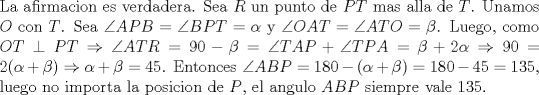 TEX: \noindent La afirmacion es verdadera. Sea $R$ un punto de $PT$ mas alla de $T$. Unamos $O$ con $T$. Sea $\angle{APB}=\angle{BPT}=\alpha$ y $\angle{OAT}=\angle{ATO}=\beta$. Luego, como $OT\perp PT\Rightarrow \angle{ATR}=90-\beta=\angle{TAP}+\angle{TPA}=\beta+2\alpha\Rightarrow 90=2(\alpha+\beta)\Rightarrow \alpha+\beta=45$. Entonces $\angle{ABP}=180-(\alpha+\beta)=180-45=135$, luego no importa la posicion de $P$, el angulo $ABP$ siempre vale 135.