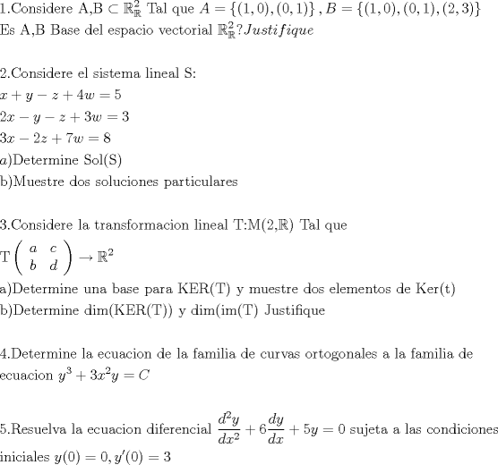 TEX: % MathType!MTEF!2!1!+-<br />% feaafiart1ev1aaatCvAUfeBSjuyZL2yd9gzLbvyNv2CaerbuLwBLn<br />% hiov2DGi1BTfMBaeXatLxBI9gBaerbd9wDYLwzYbItLDharqqtubsr<br />% 4rNCHbGeaGqiVu0Je9sqqrpepC0xbbL8F4rqqrFfpeea0xe9Lq-Jc9<br />% vqaqpepm0xbba9pwe9Q8fs0-yqaqpepae9pg0FirpepeKkFr0xfr-x<br />% fr-xb9adbaqaaeGaciGaaiaabeqaamaabaabaaGceaqabeaacaaIXa<br />% GaaiOlaiaaboeacaqGVbGaaeOBaiaabohacaqGPbGaaeizaiaabwga<br />% caqGYbGaaeyzaiaabccacaqGbbGaaeilaiaabkeacqGHckcZcqWIDe<br />% sOdaqhaaWcbaGaeSyhHekabaGaaeOmaaaakiaabccacaqGubGaaeyy<br />% aiaabYgacaqGGaGaaeyCaiaabwhacaqGLbGaaeiiaiaadgeacqGH9a<br />% qpdaGadaqaaiaacIcacaaIXaGaaiilaiaaicdacaGGPaGaaiilaiaa<br />% cIcacaaIWaGaaiilaiaaigdacaGGPaaacaGL7bGaayzFaaGaaiilai<br />% aadkeacqGH9aqpdaGadaqaaiaacIcacaaIXaGaaiilaiaaicdacaGG<br />% PaGaaiilaiaacIcacaaIWaGaaiilaiaaigdacaGGPaGaaiilaiaacI<br />% cacaaIYaGaaiilaiaaiodacaGGPaaacaGL7bGaayzFaaaabaGaaeyr<br />% aiaabohacaqGGaGaaeyqaiaabYcacaqGcbGaaeiiaiaabkeacaqGHb<br />% Gaae4CaiaabwgacaqGGaGaaeizaiaabwgacaqGSbGaaeiiaiaabwga<br />% caqGZbGaaeiCaiaabggacaqGJbGaaeyAaiaab+gacaqGGaGaaeODai<br />% aabwgacaqGJbGaaeiDaiaab+gacaqGYbGaaeyAaiaabggacaqGSbGa<br />% aeiiaiabl2riHoaaDaaaleaacqWIDesOaeaacaqGYaaaaOGaai4pai<br />% aadQeacaWG1bGaam4CaiaadshacaWGPbGaamOzaiaadMgacaWGXbGa<br />% amyDaiaadwgaaeaaaeaacaaIYaGaaiOlaiaaboeacaqGVbGaaeOBai<br />% aabohacaqGPbGaaeizaiaabwgacaqGYbGaaeyzaiaabccacaqGLbGa<br />% aeiBaiaabccacaqGZbGaaeyAaiaabohacaqG0bGaaeyzaiaab2gaca<br />% qGHbGaaeiiaiaabYgacaqGPbGaaeOBaiaabwgacaqGHbGaaeiBaiaa<br />% bccacaqGtbGaaeOoaaqaaiaadIhacqGHRaWkcaWG5bGaeyOeI0Iaam<br />% OEaiabgUcaRiaaisdacaWG3bGaeyypa0JaaGynaaqaaiaaikdacaWG<br />% 4bGaeyOeI0IaamyEaiabgkHiTiaadQhacqGHRaWkcaaIZaGaam4Dai<br />% abg2da9iaaiodaaeaacaaIZaGaamiEaiabgkHiTiaaikdacaWG6bGa<br />% ey4kaSIaaG4naiaadEhacqGH9aqpcaaI4aaabaGaamyyaiaacMcaca<br />% qGebGaaeyzaiaabshacaqGLbGaaeOCaiaab2gacaqGPbGaaeOBaiaa<br />% bwgacaqGGaGaae4uaiaab+gacaqGSbGaaeikaiaabofacaqGPaaaba<br />% GaaeOyaiaabMcacaqGnbGaaeyDaiaabwgacaqGZbGaaeiDaiaabkha<br />% caqGLbGaaeiiaiaabsgacaqGVbGaae4CaiaabccacaqGZbGaae4Bai<br />% aabYgacaqG1bGaae4yaiaabMgacaqGVbGaaeOBaiaabwgacaqGZbGa<br />% aeiiaiaabchacaqGHbGaaeOCaiaabshacaqGPbGaae4yaiaabwhaca<br />% qGSbGaaeyyaiaabkhacaqGLbGaae4CaaqaaaqaaiaabodacaqGUaGa<br />% ae4qaiaab+gacaqGUbGaae4CaiaabMgacaqGKbGaaeyzaiaabkhaca<br />% qGLbGaaeiiaiaabYgacaqGHbGaaeiiaiaabshacaqGYbGaaeyyaiaa<br />% b6gacaqGZbGaaeOzaiaab+gacaqGYbGaaeyBaiaabggacaqGJbGaae<br />% yAaiaab+gacaqGUbGaaeiiaiaabYgacaqGPbGaaeOBaiaabwgacaqG<br />% HbGaaeiBaiaabccacaqGubGaaeOoaiaab2eacaqGOaGaaeOmaiaabY<br />% cacqWIDesOcaqGPaGaaeiiaiaabsfacaqGHbGaaeiBaiaabccacaqG<br />% XbGaaeyDaiaabwgacaqGGaaabaGaaeivamaabmaabaqbaeqabiGaaa<br />% qaaiaadggaaeaacaWGJbaabaGaamOyaaqaaiaadsgaaaaacaGLOaGa<br />% ayzkaaGaeyOKH4QaeSyhHe6aaWbaaSqabeaacaaIYaaaaaGcbaGaae<br />% yyaiaabMcacaqGebGaaeyzaiaabshacaqGLbGaaeOCaiaab2gacaqG<br />% PbGaaeOBaiaabwgacaqGGaGaaeyDaiaab6gacaqGHbGaaeiiaiaabk<br />% gacaqGHbGaae4CaiaabwgacaqGGaGaaeiCaiaabggacaqGYbGaaeyy<br />% aiaabccacaqGlbGaaeyraiaabkfacaqGOaGaaeivaiaabMcacaqGGa<br />% GaaeyEaiaabccacaqGTbGaaeyDaiaabwgacaqGZbGaaeiDaiaabkha<br />% caqGLbGaaeiiaiaabsgacaqGVbGaae4CaiaabccacaqGLbGaaeiBai<br />% aabwgacaqGTbGaaeyzaiaab6gacaqG0bGaae4BaiaabohacaqGGaGa<br />% aeizaiaabwgacaqGGaGaae4saiaabwgacaqGYbGaaeikaiaabshaca<br />% qGPaaabaGaaeOyaiaabMcacaqGebGaaeyzaiaabshacaqGLbGaaeOC<br />% aiaab2gacaqGPbGaaeOBaiaabwgacaqGGaGaaeizaiaabMgacaqGTb<br />% GaaeikaiaabUeacaqGfbGaaeOuaiaabIcacaqGubGaaeykaiaabMca<br />% caqGGaGaaeyEaiaabccacaqGKbGaaeyAaiaab2gacaqGOaGaaeyAai<br />% aab2gacaqGOaGaaeivaiaabMcacaqGGaGaaeOsaiaabwhacaqGZbGa<br />% aeiDaiaabMgacaqGMbGaaeyAaiaabghacaqG1bGaaeyzaaqaaaqaai<br />% aabsdacaqGUaGaaeiraiaabwgacaqG0bGaaeyzaiaabkhacaqGTbGa<br />% aeyAaiaab6gacaqGLbGaaeiiaiaabYgacaqGHbGaaeiiaiaabwgaca<br />% qGJbGaaeyDaiaabggacaqGJbGaaeyAaiaab+gacaqGUbGaaeiiaiaa<br />% bsgacaqGLbGaaeiiaiaabYgacaqGHbGaaeiiaiaabAgacaqGHbGaae<br />% yBaiaabMgacaqGSbGaaeyAaiaabggacaqGGaGaaeizaiaabwgacaqG<br />% GaGaae4yaiaabwhacaqGYbGaaeODaiaabggacaqGZbGaaeiiaiaab+<br />% gacaqGYbGaaeiDaiaab+gacaqGNbGaae4Baiaab6gacaqGHbGaaeiB<br />% aiaabwgacaqGZbGaaeiiaiaabggacaqGGaGaaeiBaiaabggacaqGGa<br />% GaaeOzaiaabggacaqGTbGaaeyAaiaabYgacaqGPbGaaeyyaiaabcca<br />% caqGKbGaaeyzaiaabccaaeaacaqGLbGaae4yaiaabwhacaqGHbGaae<br />% 4yaiaabMgacaqGVbGaaeOBaiaabccacaWG5bWaaWbaaSqabeaacaaI<br />% ZaaaaOGaey4kaSIaaG4maiaadIhadaahaaWcbeqaaiaaikdaaaGcca<br />% WG5bGaeyypa0Jaam4qaaqaaaqaaiaaiwdacaGGUaGaaeOuaiaabwga<br />% caqGZbGaaeyDaiaabwgacaqGSbGaaeODaiaabggacaqGGaGaaeiBai<br />% aabggacaqGGaGaaeyzaiaabogacaqG1bGaaeyyaiaabogacaqGPbGa<br />% ae4Baiaab6gacaqGGaGaaeizaiaabMgacaqGMbGaaeyzaiaabkhaca<br />% qGLbGaaeOBaiaabogacaqGPbGaaeyyaiaabYgacaqGGaWaaSaaaeaa<br />% caWGKbWaaWbaaSqabeaacaaIYaaaaOGaamyEaaqaaiaadsgacaWG4b<br />% WaaWbaaSqabeaacaaIYaaaaaaakiabgUcaRiaaiAdadaWcaaqaaiaa<br />% dsgacaWG5baabaGaamizaiaadIhaaaGaey4kaSIaaGynaiaadMhacq<br />% GH9aqpcaaIWaGaaeiiaiaabohacaqG1bGaaeOAaiaabwgacaqG0bGa<br />% aeyyaiaabccacaqGHbGaaeiiaiaabYgacaqGHbGaae4Caiaabccaca<br />% qGJbGaae4Baiaab6gacaqGKbGaaeyAaiaabogacaqGPbGaae4Baiaa<br />% b6gacaqGLbGaae4CaaqaaiaabMgacaqGUbGaaeyAaiaabogacaqGPb<br />% GaaeyyaiaabYgacaqGLbGaae4CaiaabccacaWG5bGaaiikaiaaicda<br />% caGGPaGaeyypa0JaaGimaiaacYcaceWG5bGbauaacaGGOaGaaGimai<br />% aacMcacqGH9aqpcaaIZaaaaaa!40D6!<br />\[<br />\begin{gathered}<br />  1.{\text{Considere A}}{\text{,B}} \subset \mathbb{R}_\mathbb{R}^{\text{2}} {\text{ Tal que }}A = \left\{ {(1,0),(0,1)} \right\},B = \left\{ {(1,0),(0,1),(2,3)} \right\} \hfill \\<br />  {\text{Es A}}{\text{,B Base del espacio vectorial }}\mathbb{R}_\mathbb{R}^{\text{2}} ?Justifique \hfill \\<br />   \hfill \\<br />  2.{\text{Considere el sistema lineal S:}} \hfill \\<br />  x + y - z + 4w = 5 \hfill \\<br />  2x - y - z + 3w = 3 \hfill \\<br />  3x - 2z + 7w = 8 \hfill \\<br />  a){\text{Determine Sol(S)}} \hfill \\<br />  {\text{b)Muestre dos soluciones particulares}} \hfill \\<br />   \hfill \\<br />  {\text{3}}{\text{.Considere la transformacion lineal T:M(2}}{\text{,}}\mathbb{R}{\text{) Tal que }} \hfill \\<br />  {\text{T}}\left( {\begin{array}{*{20}c}<br />   a & c  \\<br />   b & d  \\<br /><br /> \end{array} } \right) \to \mathbb{R}^2  \hfill \\<br />  {\text{a)Determine una base para KER(T) y muestre dos elementos de Ker(t)}} \hfill \\<br />  {\text{b)Determine dim(KER(T)) y dim(im(T) Justifique}} \hfill \\<br />   \hfill \\<br />  {\text{4}}{\text{.Determine la ecuacion de la familia de curvas ortogonales a la familia de }} \hfill \\<br />  {\text{ecuacion }}y^3  + 3x^2 y = C \hfill \\<br />   \hfill \\<br />  5.{\text{Resuelva la ecuacion diferencial }}\frac{{d^2 y}}<br />{{dx^2 }} + 6\frac{{dy}}<br />{{dx}} + 5y = 0{\text{ sujeta a las condiciones}} \hfill \\<br />  {\text{iniciales }}y(0) = 0,y'(0) = 3 \hfill \\ <br />\end{gathered} <br />\]<br />