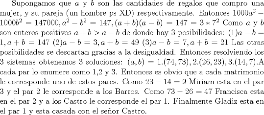 TEX: Supongamos que $a$ y $b$ son las cantidades de regalos que compro una mujer, y su pareja (un hombre ps XD) respectivamente. Entonces $1000a^2-1000b^2=147000, a^2-b^2=147, (a+b)(a-b)=147=3*7^2$ Como $a$ y $b$ son enteros positivos $a+b>a-b$ de donde hay 3 posibilidades:<br />(1)$a-b=1, a+b=147$<br />(2)$a-b=3, a+b=49$<br />(3)$a-b=7, a+b=21$<br />Las otras posibilidades se descartan gracias a la desigualdad. Entonces resolviendo los 3 sistemas obtenemos 3 soluciones: $(a,b)=1.(74,73),2.(26,23),3.(14,7)$.A cada par lo enumere como 1,2 y 3. Entonces es obvio que a cada matrimonio le corresponde uno de estos pares. Como $23-14=9$ Miriam esta en el par 3 y el par 2 le corresponde a los <br />Barros. Como $73-26=47$ Francisca esta en el par 2 y a los Castro le corresponde el par 1. Finalmente Gladiz esta en el par 1 y esta casada con el seor Castro.