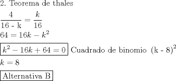 TEX: <br />\[<br />\begin{gathered}<br />  2.{\text{ Teorema de thales}} \hfill \\<br />  \frac{{\text{4}}}<br />{{{\text{16 - k}}}} = \frac{k}<br />{{16}} \hfill \\<br />  64 = 16k - k^2  \hfill \\<br />  \boxed{k^2  - 16k + 64 = 0}{\text{ Cuadrado de binomio }}\left( {{\text{k - 8}}} \right)^2  \hfill \\<br />  k = 8 \hfill \\<br />  \boxed{{\text{Alternativa B}}} \hfill \\ <br />\end{gathered} <br />\]