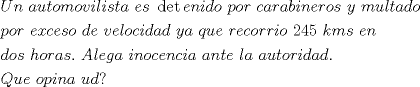 TEX: \[<br />\begin{gathered}<br />  Un{\text{ }}automovilista{\text{ }}es{\text{ }}\det enido{\text{ }}por{\text{ }}carabineros{\text{ }}y{\text{ }}multado{\text{ }} \hfill \\<br />  por{\text{ }}exceso{\text{ }}de{\text{ }}velocidad{\text{ }}ya{\text{ }}que{\text{ }}recorrio{\text{ }}245{\text{ }}kms{\text{ }}en \hfill \\<br />  dos{\text{ }}horas.{\text{ }}Alega{\text{ }}inocencia{\text{ }}ante{\text{ }}la{\text{ }}autoridad. \hfill \\<br />  Que{\text{ }}opina{\text{ }}ud?{\text{ }} \hfill \\ <br />\end{gathered} <br />\]