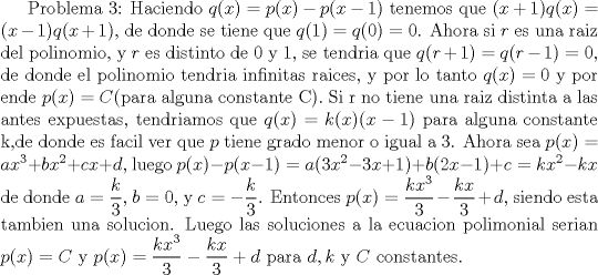 TEX: Problema 3: Haciendo $q(x)=p(x)-p(x-1)$ tenemos que $(x+1)q(x)=(x-1)q(x+1)$, de donde se tiene que $q(1)=q(0)=0$. Ahora si $r$ es una raiz del polinomio, y $r$ es distinto de 0 y 1, se tendria que $q(r+1)=q(r-1)=0$, de donde el polinomio tendria infinitas raices, y por lo tanto $q(x)=0$ y por ende $p(x)=C$(para alguna constante C). Si r no tiene una raiz distinta a las antes expuestas, tendriamos que  $q(x)=k(x)(x-1)$ para alguna constante k,de donde es facil ver que $p$ tiene grado menor o igual a 3. Ahora sea $p(x)=ax^3+bx^2+cx+d$, luego $p(x)-p(x-1)=a(3x^2-3x+1)+b(2x-1)+c=kx^2-kx$ de donde $a=\dfrac {k}{3}$, $b=0$, y $c=-\dfrac {k}{3}$. Entonces $p(x)=\dfrac {kx^3}{3}-\dfrac {kx}{3}+d$, siendo esta tambien una solucion. Luego las soluciones a la ecuacion polimonial serian $p(x)=C$ y $p(x)=\dfrac {kx^3}{3}-\dfrac {kx}{3}+d$ para  $d,k$ y $C$  constantes. 