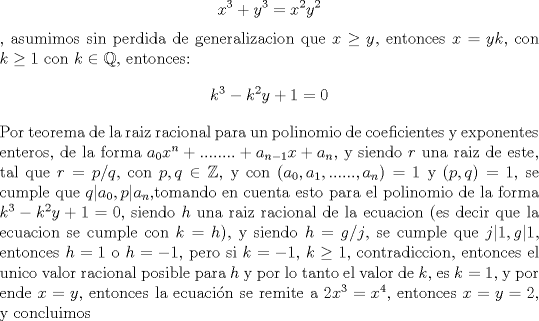 TEX: $$x^3+y^3=x^2y^2$$, asumimos sin perdida de generalizacion que $x\ge y$, entonces $x=yk$, con $k\ge 1$ con $k\in\mathbb{Q}$, entonces: $$k^3-k^2y+1=0$$<br />Por teorema de la raiz racional para un polinomio de coeficientes y exponentes enteros, de la forma $a_0x^n+........+a_{n-1}x+a_n$, y siendo $r$ una raiz de este, tal que $r=p/q$, con $p,q\in\mathbb{Z}$, y con $(a_0,a_1,......,a_n)=1$ y $(p,q)=1$, se cumple que $q|a_0,p|a_n$,tomando en cuenta esto para el polinomio de la forma $k^3-k^2y+1=0$, siendo $h$ una raiz racional de la ecuacion (es decir que la ecuacion se cumple con $k=h$), y siendo $h=g/j$, se cumple que $j|1,g|1$, entonces $h=1$  o  $h=-1$, pero si $k=-1$, $k\ge 1$, contradiccion, entonces el unico valor racional posible para $h$ y por lo tanto el valor de $k$, es $k=1$, y por ende $x=y$, entonces la ecuacin se remite a $2x^3=x^4$, entonces $x=y=2$,  y concluimos  