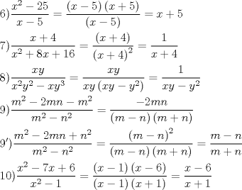 TEX: \[<br />\begin{gathered}<br />  6)\frac{{x^2  - 25}}<br />{{x - 5}} = \frac{{\left( {x - 5} \right)\left( {x + 5} \right)}}<br />{{\left( {x - 5} \right)}} = x + 5 \hfill \\<br />  7)\frac{{x + 4}}<br />{{x^2  + 8x + 16}} = \frac{{\left( {x + 4} \right)}}<br />{{\left( {x + 4} \right)^2 }} = \frac{1}<br />{{x + 4}} \hfill \\<br />  8)\frac{{xy}}<br />{{x^2 y^2  - xy^3 }} = \frac{{xy}}<br />{{xy\left( {xy - y^2 } \right)}} = \frac{1}<br />{{xy - y^2 }} \hfill \\<br />  9)\frac{{m^2  - 2mn - m^2 }}<br />{{m^2  - n^2 }} = \frac{{ - 2mn}}<br />{{\left( {m - n} \right)\left( {m + n} \right)}} \hfill \\<br />  9')\frac{{m^2  - 2mn + n^2 }}<br />{{m^2  - n^2 }} = \frac{{\left( {m - n} \right)^2 }}<br />{{\left( {m - n} \right)\left( {m + n} \right)}} = \frac{{m - n}}<br />{{m + n}} \hfill \\<br />  10)\frac{{x^2  - 7x + 6}}<br />{{x^2  - 1}} = \frac{{\left( {x - 1} \right)\left( {x - 6} \right)}}<br />{{\left( {x - 1} \right)\left( {x + 1} \right)}} = \frac{{x - 6}}<br />{{x + 1}} \hfill \\ <br />\end{gathered} <br />\]