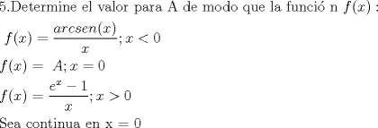 TEX: % MathType!MTEF!2!1!+-<br />% feaafiart1ev1aaatCvAUfeBSjuyZL2yd9gzLbvyNv2CaerbuLwBLn<br />% hiov2DGi1BTfMBaeXatLxBI9gBaerbd9wDYLwzYbItLDharqqtubsr<br />% 4rNCHbGeaGqiVu0Je9sqqrpepC0xbbL8F4rqqrFfpeea0xe9Lq-Jc9<br />% vqaqpepm0xbba9pwe9Q8fs0-yqaqpepae9pg0FirpepeKkFr0xfr-x<br />% fr-xb9adbaqaaeGaciGaaiaabeqaamaabaabaaGceaqabeaacaqG1a<br />% GaaeOlaiaabseacaqGLbGaaeiDaiaabwgacaqGYbGaaeyBaiaabMga<br />% caqGUbGaaeyzaiaabccacaqGLbGaaeiBaiaabccacaqG2bGaaeyyai<br />% aabYgacaqGVbGaaeOCaiaabccacaqGWbGaaeyyaiaabkhacaqGHbGa<br />% aeiiaiaabgeacaqGGaGaaeizaiaabwgacaqGGaGaaeyBaiaab+gaca<br />% qGKbGaae4BaiaabccacaqGXbGaaeyDaiaabwgacaqGGaGaaeiBaiaa<br />% bggacaqGGaGaaeOzaiaabwhacaqGUbGaae4yaiaabMgacaqGZdGaae<br />% OBaiaabccacaWGMbGaaiikaiaadIhacaGGPaGaaiOoaaqaaiaabcca<br />% caWGMbGaaiikaiaadIhacaGGPaGaeyypa0ZaaSaaaeaacaWGHbGaam<br />% OCaiaadogacaWGZbGaamyzaiaad6gacaGGOaGaamiEaiaacMcaaeaa<br />% caWG4baaaiaacUdacaWG4bGaeyipaWJaaGimaaqaaiaadAgacaGGOa<br />% GaamiEaiaacMcacqGH9aqpcaqGGaGaaeiiaiaabccacaWGbbGaai4o<br />% aiaadIhacqGH9aqpcaaIWaaabaGaamOzaiaacIcacaWG4bGaaiykai<br />% abg2da9maalaaabaGaamyzamaaCaaaleqabaGaamiEaaaakiabgkHi<br />% TiaaigdaaeaacaWG4baaaiaacUdacaWG4baccaGae8Npa4JaaGimaa<br />% qaaiaabofacaqGLbGaaeyyaiaabccacaqGJbGaae4Baiaab6gacaqG<br />% 0bGaaeyAaiaab6gacaqG1bGaaeyyaiaabccacaqGLbGaaeOBaiaabc<br />% cacaqG4bGaaeypaiaabcdaaaaa!9EE8!<br />\[<br />\begin{gathered}<br />  {\text{5}}{\text{.Determine el valor para A de modo que la funci\'o n }}f(x): \hfill \\<br />  {\text{ }}f(x) = \frac{{arcsen(x)}}<br />{x};x < 0 \hfill \\<br />  f(x) = {\text{   }}A;x = 0 \hfill \\<br />  f(x) = \frac{{e^x  - 1}}<br />{x};x > 0 \hfill \\<br />  {\text{Sea continua en x = 0}} \hfill \\ <br />\end{gathered} <br />\]<br />