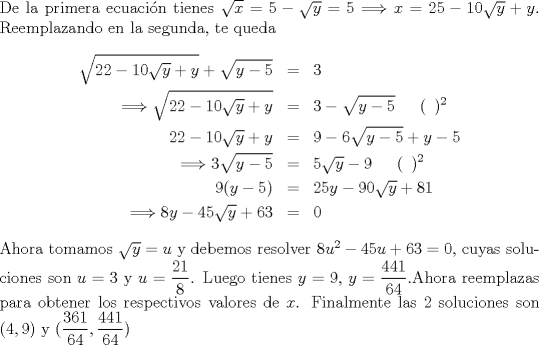 TEX: \noindent<br />De la primera ecuacin tienes $\sqrt{x}=5-\sqrt{y}=5 \Longrightarrow x=25-10\sqrt{y}+y$. Reemplazando en la segunda, te queda<br />\begin{eqnarray*}<br />\sqrt{22-10\sqrt{y}+y}+\sqrt{y-5}&=&3\\<br />\Longrightarrow \sqrt{22-10\sqrt{y}+y}&=&3-\sqrt{y-5} \,\ \,\ \,\ (\,\ )^2\\<br />22-10\sqrt{y}+y&=& 9-6\sqrt{y-5}+y-5\\<br />\Longrightarrow 3\sqrt{y-5}&=&5\sqrt{y}-9 \,\ \,\ \,\ (\,\ )^2\\<br />9(y-5)&=&25y-90\sqrt{y}+81\\<br />\Longrightarrow 8y-45\sqrt{y}+63&=&0 <br />\end{eqnarray*}<br />Ahora tomamos $\sqrt{y}=u$ y debemos resolver $8u^2-45u+63=0$, cuyas soluciones son $u=3$ y $u=\displaystyle\frac{21}{8}$. Luego tienes  $y=9$, $y=\displaystyle\frac{441}{64}$.Ahora reemplazas para obtener los respectivos valores de $x$. Finalmente las 2 soluciones son $(4,9)$ y $(\displaystyle\frac{361}{64},\displaystyle\frac{441}{64})$<br /><br />