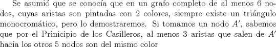 TEX: Se asumi que se conoca que en un grafo completo de al menos $6$ nodos, cuyas aristas son pintadas con $2$ colores, siempre existe un tringulo monocromtico, pero lo demostraremos. Si tomamos un nodo $A'$, sabemos que por el Prinicipio de los Casilleros, al menos $3$ aristas que salen de $A'$ hacia los otros $5$ nodos son del mismo color