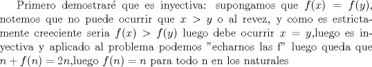 TEX: Primero demostrar que es inyectiva: supongamos que $f(x)=f(y)$, notemos que no puede ocurrir que $x>y$ o al revez, y como es estrictamente creeciente seria $f(x)> f(y)$  luego debe ocurrir $x=y$,luego es inyectiva y aplicado al problema podemos "echarnos las f" luego queda que $n+f(n)=2n$,luego $f(n)=n$ para todo n en los naturales