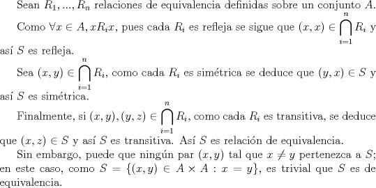 TEX:  Sean $R_{1},...,R_{n}$ relaciones de equivalencia definidas sobre un conjunto $A$.<br /><br /><br /><br />Como $\forall x\in A, xR_{i}x$, pues cada $R_{i}$ es refleja se sigue que $(x,x) \in \displaystyle \bigcap_{i=1}^{n}R_{i}$ y as $S$ es refleja.<br /><br /><br />Sea $(x,y)\in \displaystyle \bigcap_{i=1}^{n}R_{i}$, como cada $R_{i}$ es simtrica se deduce que $(y,x)\in S$ y as $S$ es simtrica.<br /><br /><br /><br />Finalmente, si $(x,y), (y,z)\in \displaystyle \bigcap_{i=1}^{n}R_{i}$, como cada $R_{i}$ es transitiva, se deduce que $(x,z)\in S$ y as $S$ es transitiva. As $S$ es relacin de equivalencia.<br /><br /><br /><br />Sin embargo, puede que ningn par $(x,y)$ tal que $x\not =y$ pertenezca a $S$; en este caso, como $S=\{(x,y)\in A\times A : x=y\}$, es trivial que $S$ es de equivalencia.<br /><br />