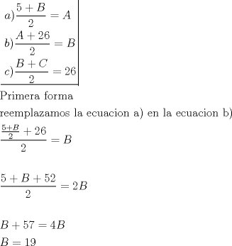 TEX: \[<br />\begin{gathered}<br />  \left. {\underline {\, <br /> \begin{gathered}<br />  a)\frac{{5 + B}}<br />{2} = A \hfill \\<br />  b)\frac{{A + 26}}<br />{2} = B \hfill \\<br />  c)\frac{{B + C}}<br />{2} = 26 \hfill \\ <br />\end{gathered}  \,}}\! \right|  \hfill \\<br />  {\text{Primera forma}} \hfill \\<br />  {\text{reemplazamos la ecuacion a) en la ecuacion b)}} \hfill \\<br />  \frac{{\frac{{5 + B}}<br />{2} + 26}}<br />{2} = B \hfill \\<br />   \hfill \\<br />  \frac{{5 + B + 52}}<br />{2} = 2B \hfill \\<br />   \hfill \\<br />  B + 57 = 4B \hfill \\<br />  B = 19 \hfill \\ <br />\end{gathered} <br />\]