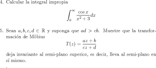 TEX: <br />\noindent<br />\begin{enumerate}<br />\item[4.] Calcular la integral impropia <br />$$\int_{0}^{\infty}\dfrac{\cos x}{x^2+3}dx$$<br />%Observacin: La funcin a integrar NO es simtrica respecto a $x=0$.<br />\item[5.] Sean $a,b,c,d\in \mathbb{R}$ y suponga que $ad>cb$. Muestre que la transformacin de Mbius<br />$$T(z)=\frac{az+b}{cz+d}$$<br />deja invariante al semi-plano superior, es decir, lleva al semi-plano en s mismo.\\<br />.<br />\end{enumerate}<br /><br /><br /><br />