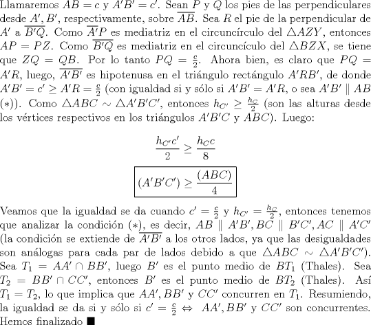 TEX: \noindent Llamaremos $AB=c$ y $A'B'=c'$. Sean $P$ y $Q$ los pies de las perpendiculares desde $A', B'$, respectivamente, sobre $\overline{AB}$. Sea $R$ el pie de la perpendicular de $A'$ a $\overline{B'Q}$. Como $\overline{A'}P$ es mediatriz en el circunc\'irculo del $\triangle{AZY}$, entonces $AP=PZ$. Como $\overline{B'Q}$ es mediatriz en el circunc\'iculo del $\triangle{BZX}$, se tiene que $ZQ=QB$. Por lo tanto $PQ=\frac{c}{2}$. Ahora bien, es claro que $PQ=A'R$, luego, $\overline{A'B'}$ es hipotenusa en el tri\'angulo rect\'angulo $A'RB'$, de donde $A'B'=c'\ge{A'R}=\frac{c}{2}$ (con igualdad si y s\'olo si $A'B'=A'R$, o sea $A'B'\parallel{AB}$ $(*)$). Como $\triangle{ABC}\sim\triangle{A'B'C'}$, entonces $h_{C'}\ge\frac{h_{C}}{2}$ (son las alturas desde los v\'ertices respectivos en los tri\'angulos $A'B'C$ y $ABC$). Luego:<br /><br />$$\displaystyle\frac{h_{C'}c'}{2}\ge\frac{h_C{c}}{8}$$<br />$$\boxed{\displaystyle(A'B'C')\ge\frac{(ABC)}{4}}$$<br /><br />\noindent Veamos que la igualdad se da cuando $c'=\frac{c}{2}$ y $h_{C'}=\frac{h_C}{2}$, entonces tenemos que analizar la condici\'on $(*)$, es decir, $AB\parallel{A'B'}, BC\parallel{B'C'}, AC\parallel{A'C'}$ (la condici\'on se extiende de $\overline{A'B'}$ a los otros lados, ya que las desigualdades son an\'alogas para cada par de lados debido a que $\triangle{ABC}\sim\triangle{A'B'C'}$). Sea $T_1=AA'\cap{BB'}$, luego $B'$ es el punto medio de $BT_1$ (Thales). Sea $T_2=BB'\cap{CC'}$, entonces $B'$ es el punto medio de $BT_2$ (Thales). As\'i $T_1=T_2$, lo que implica que $AA', BB'$ y $CC'$ concurren en $T_1$. Resumiendo, la igualdad se da si y s\'olo si $c'=\frac{c}{2}\Leftrightarrow\ AA', BB'$ y $CC'$ son concurrentes. Hemos finalizado $\blacksquare$