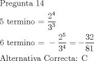 TEX: <br />\[<br />\begin{gathered}<br />  {\text{Pregunta 14}} \hfill \\<br />  {\text{5 termino =  }}\frac{{{\text{2}}^{\text{4}} }}<br />{{{\text{3}}^{\text{3}} }} \hfill \\<br />  6{\text{ termino =  }} - \frac{{2^5 }}<br />{{3^4 }} =  - \frac{{32}}<br />{{81}} \hfill \\<br />  {\text{Alternativa Correcta: C}} \hfill \\ <br />\end{gathered} <br />\]<br />