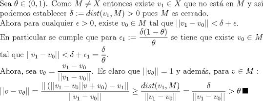 TEX: \noindent Sea $\theta \in (0,1)$. Como $M\neq X$ entonces existe $v_1\in X$ que no est\'a en $M$ y asi podemos establecer $\delta:=dist(v_1,M)>0$ pues $M$ es cerrado. <br /><br />\noindent Ahora para cualquier $\epsilon>0$, existe $v_0\in M$ tal que $||v_1-v_0||<\delta+\epsilon$.<br /><br />\noindent En particular se cumple que para $\epsilon_1:=\dfrac{\delta(1-\theta)}{\theta}$ se tiene que existe $v_0\in M$ tal que $||v_1-v_0||<\delta+\epsilon_1=\dfrac{\delta}{\theta}$.<br /><br />\noindent Ahora, sea $v_{\theta}=\dfrac{v_1-v_0}{||v_1-v_0||}$. Es claro que $||v_{\theta}||=1$ y adems, para $v\in M$ :<br /><br />\noindent $||v-v_{\theta}||=\dfrac{||\,(||v_1-v_0||v+v_0) -v_1||}{||v_1-v_0||}\geq \dfrac{dist(v_1,M)}{||v_1-v_0||}=\dfrac{\delta}{||v_1-v_0||}>\theta \, \blacksquare$