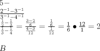 TEX: \[<br />\begin{array}{l}<br /> 5 -  \\ <br /> \frac{{2^{ - 1}  - 3^{ - 1} }}{{3^{ - 1}  - 4^{ - 1} }} \\ <br /> \frac{{\frac{1}{2} - \frac{1}{3}}}{{\frac{1}{3} - \frac{1}{4}}} = \frac{{\frac{{3 - 2}}{6}}}{{\frac{{4 - 3}}{{12}}}} = \frac{{\frac{1}{6}}}{{\frac{1}{{12}}}} = \frac{1}{6} \bullet \frac{{12}}{1} = 2 \\ <br />  \\ <br /> B \\ <br /> \end{array}<br />\]