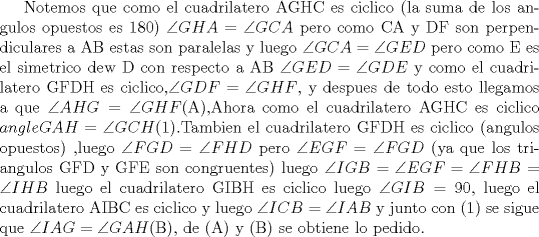 TEX: Notemos que como el cuadrilatero AGHC es ciclico (la suma de los angulos opuestos es 180) $\angle GHA=\angle GCA$ pero como CA y DF son perpendiculares a AB estas son paralelas y luego $\angle GCA=\angle GED$ pero como E es el simetrico dew D con respecto a AB $\angle GED=\angle GDE$ y como el cuadrilatero GFDH es ciclico,$\angle GDF=\angle GHF$, y despues de todo esto llegamos a que $\angle AHG=\angle GHF$(A),Ahora como el cuadrilatero AGHC es ciclico $angle GAH=\angle GCH$(1).Tambien el cuadrilatero GFDH es ciclico (angulos opuestos) ,luego $\angle FGD=\angle FHD$ pero $\angle EGF=\angle FGD$ (ya que los triangulos GFD y GFE son congruentes) luego $\angle IGB=\angle EGF=\angle FHB=\angle IHB$ luego el cuadrilatero GIBH es ciclico luego $\angle GIB=90$, luego el cuadrilatero AIBC es ciclico y luego $\angle ICB=\angle IAB$ y junto con (1) se sigue que $\angle IAG=\angle GAH$(B), de (A) y (B) se obtiene lo pedido.