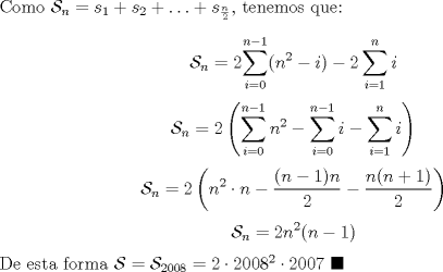 TEX: \noindent Como $\mathcal{S}_n=s_1+s_2+\ldots+s_{\frac{n}{2}}$, tenemos que:<br /><br />$$\mathcal{S}_n=2\displaystyle{\sum_{i=0}^{n-1}(n^2-i)-2\sum_{i=1}^n{i}}$$<br />$$\mathcal{S}_n=\displaystyle{2\left(\sum_{i=0}^{n-1}{n^2}-\sum_{i=0}^{n-1}i-\sum_{i=1}^{n}i\right)}$$<br />$$\mathcal{S}_n=\displaystyle{2\left(n^2\cdot{n}-\frac{(n-1)n}{2}-\frac{n(n+1)}{2}\right)}$$<br />$$\mathcal{S}_n=2n^2(n-1)$$<br /><br />\noindent De esta forma $\mathcal{S}=\mathcal{S}_{2008}=2\cdot{2008}^2\cdot{2007}\ \blacksquare$