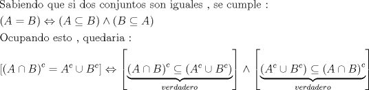 TEX: \[<br />\begin{gathered}<br />  {\text{Sabiendo que si dos conjuntos son iguales }}{\text{, se cumple :}} \hfill \\<br />  \left( {A = B} \right) \Leftrightarrow \left( {A \subseteq B} \right) \wedge \left( {B \subseteq A} \right) \hfill \\<br />  {\text{Ocupando esto }}{\text{, quedaria : }} \hfill \\<br />  \left[ {\left( {A \cap B} \right)^c  = A^c  \cup B^c } \right] \Leftrightarrow \left[ {\underbrace {\left( {A \cap B} \right)^c  \subseteq \left( {A^c  \cup B^c } \right)}_{verdadero}} \right] \wedge \left[ {\underbrace {\left( {A^c  \cup B^c } \right) \subseteq \left( {A \cap B} \right)^c }_{verdadero}} \right] \hfill \\ <br />\end{gathered} <br />\]